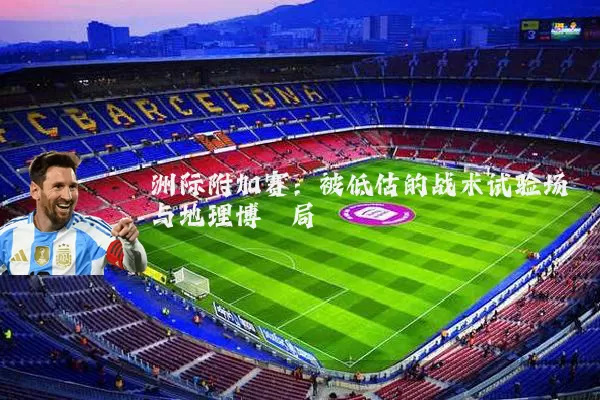 洲际附加赛:被低估的战术试验场与地理博弈局